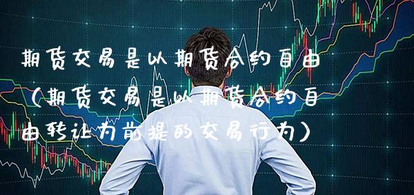期货交易是以期货合约**（期货交易是以期货合约**转让为前提的交易行为）_https://www.xmqjcw.com_期货投资_第1张