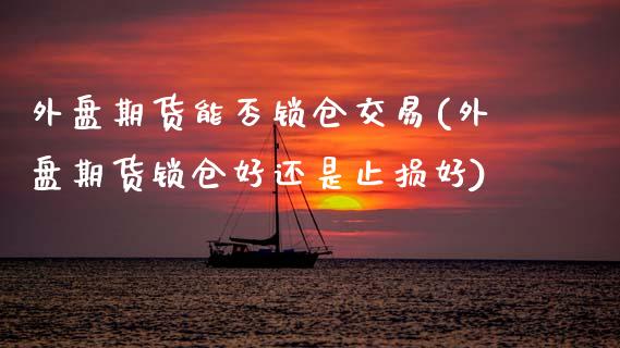 外盘期货能否锁仓交易(外盘期货锁仓好还是止损好)_https://www.xmqjcw.com_期货百科_第1张
