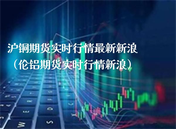 沪铜期货实时行情最新新浪（伦铝期货实时行情新浪）_https://www.xmqjcw.com_期货行情_第1张