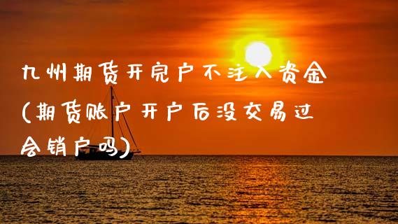 九州期货开完户不注入资金(期货账户开户后没交易过会销户吗)_https://www.xmqjcw.com_期货百科_第1张