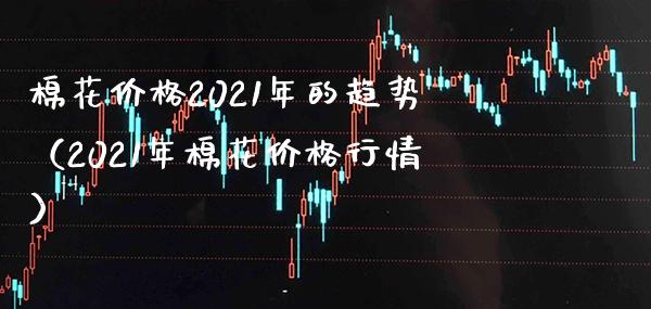 棉花价格2021年的趋势（2021年棉花价格行情）_https://www.xmqjcw.com_期货行情_第1张