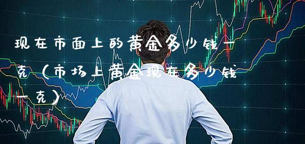 现在市面上的黄金多少钱一克（市场上黄金现在多少钱一克）_https://www.xmqjcw.com_期货投资_第1张
