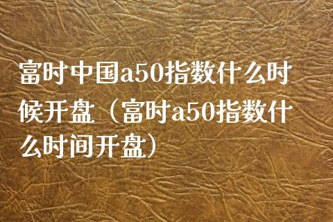 富时中国a50指数什么时候**（富时a50指数什么时间**）_https://www.xmqjcw.com_期货直播室_第1张