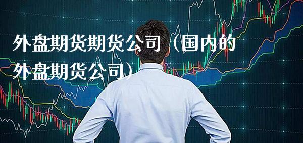 外盘期货期货公司（国内的外盘期货公司）_https://www.xmqjcw.com_期货投资_第1张