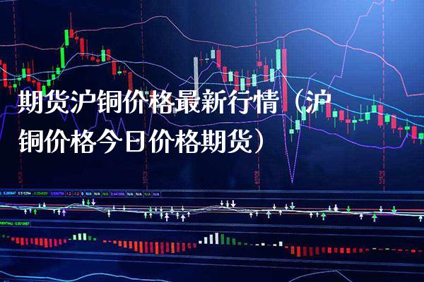 期货沪铜价格最新行情（沪铜价格今日价格期货）_https://www.xmqjcw.com_期货投资_第1张