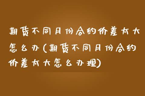 期货不同月份合约价差太大怎么办(期货不同月份合约价差太大怎么办理)_https://www.xmqjcw.com_期货百科_第1张
