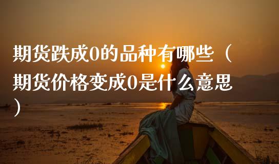 期货跌成0的品种有哪些（期货价格变成0是什么意思）_https://www.xmqjcw.com_期货直播室_第1张