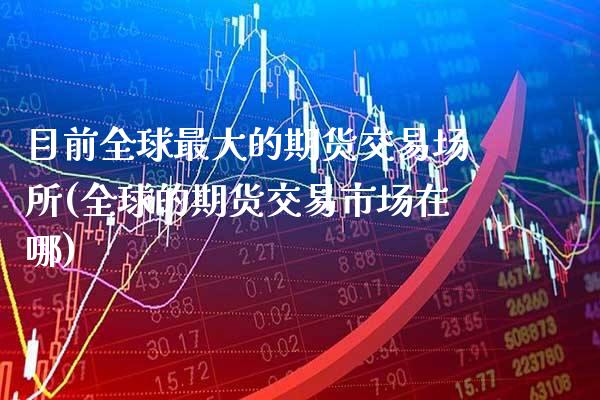 目前全球最大的期货交易场所(全球的期货交易市场在哪)_https://www.xmqjcw.com_期货行情_第1张