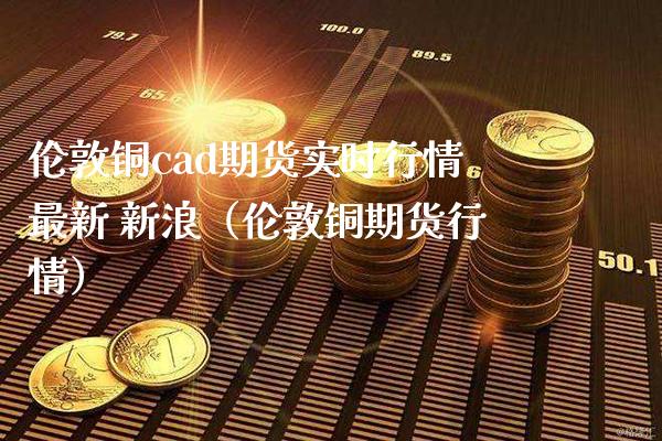 伦敦铜cad期货实时行情最新 新浪（伦敦铜期货行情）_https://www.xmqjcw.com_期货开户_第1张