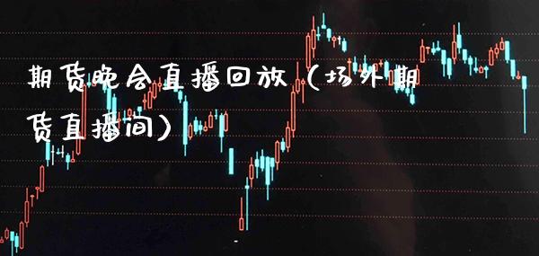 期货晚会直播回放（场外期货直播间）_https://www.xmqjcw.com_期货投资_第1张