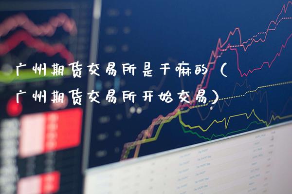 广州期货交易所是的（广州期货交易所开始交易）_https://www.xmqjcw.com_期货投资_第1张