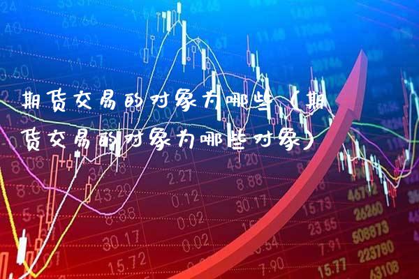 期货交易的对象为哪些（期货交易的对象为哪些对象）_https://www.xmqjcw.com_期货投资_第1张