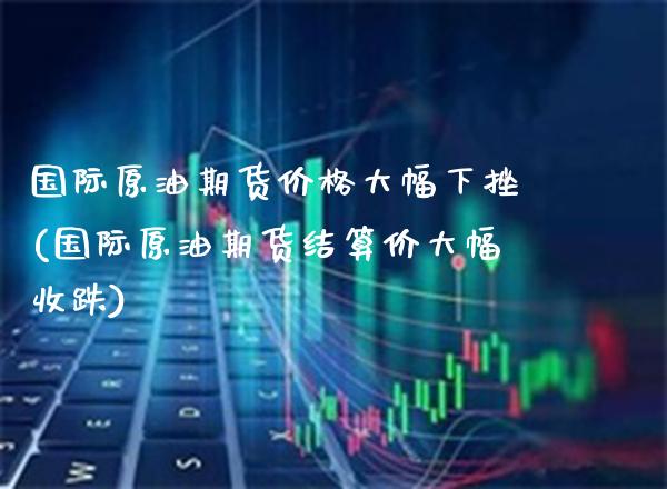 国际原油期货价格大幅下挫(国际原油期货结算价大幅收跌)_https://www.xmqjcw.com_股票投资_第1张