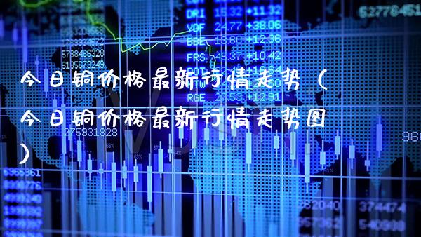 今日铜价格最新行情走势（今日铜价格最新行情走势图）_https://www.xmqjcw.com_期货直播室_第1张