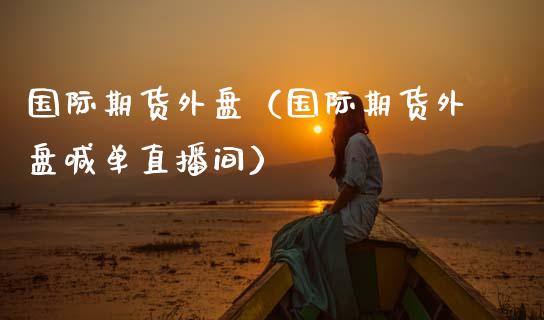 国际期货外盘（国际期货外盘喊单直播间）_https://www.xmqjcw.com_期货投资_第1张
