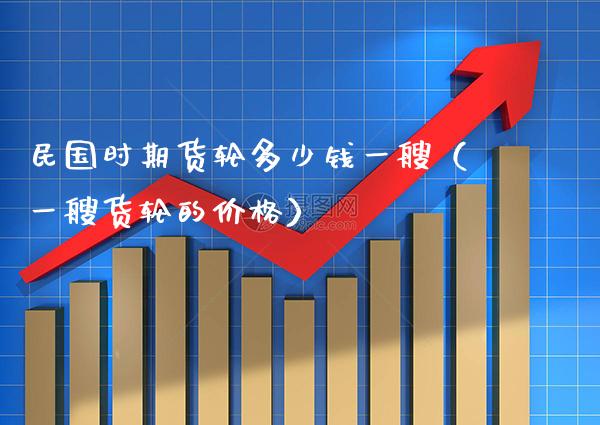 **时期货轮多少钱一艘（一艘货轮的价格）_https://www.xmqjcw.com_期货直播室_第1张