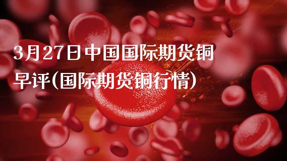 3月27日中国国际期货铜早评(国际期货铜行情)_https://www.xmqjcw.com_期货投资_第1张