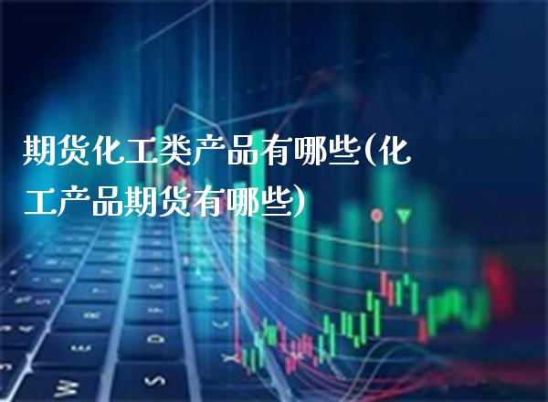 期货化工类产品有哪些(化工产品期货有哪些)_https://www.xmqjcw.com_期货百科_第1张