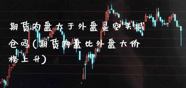 期货内盘大于外盘是空头减仓吗(期货内盘比外盘大价格上升)_https://www.xmqjcw.com_期货百科_第1张