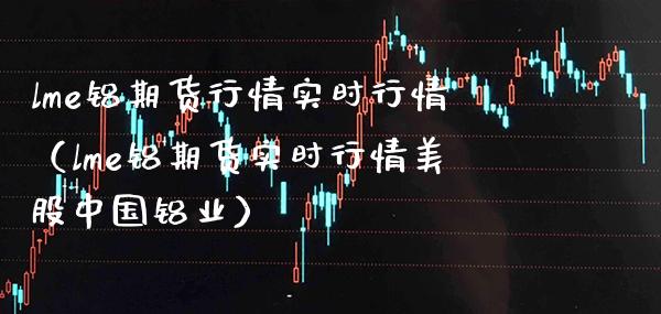 lme铝期货行情实时行情（lme铝期货实时行情美股中国铝业）_https://www.xmqjcw.com_期货直播室_第1张