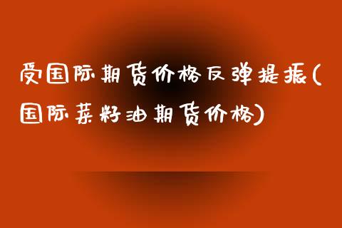 受国际期货价格反弹提振(国际菜籽油期货价格)_https://www.xmqjcw.com_期货行情_第1张