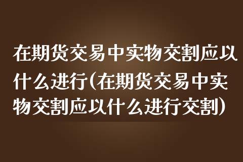 在期货交易中实物交割应以什么进行(在期货交易中实物交割应以什么进行交割)_https://www.xmqjcw.com_期货行情_第1张