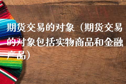 期货交易的对象（期货交易的对象包括实物商品和金融产品）_https://www.xmqjcw.com_期货行情_第1张