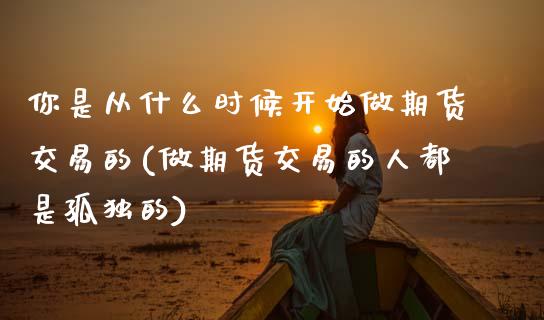 你是从什么时候开始做期货交易的(做期货交易的人都是孤独的)_https://www.xmqjcw.com_期货行情_第1张