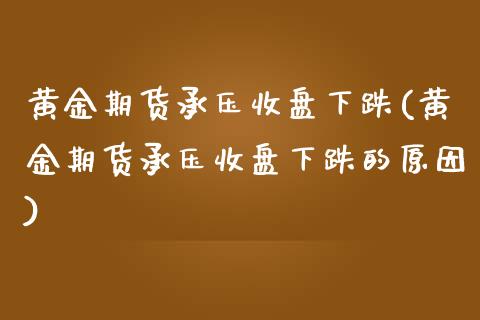 黄金期货承压收盘下跌(黄金期货承压收盘下跌的原因)_https://www.xmqjcw.com_期货直播室_第1张