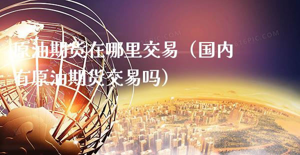 原油期货在哪里交易（国内有原油期货交易吗）_https://www.xmqjcw.com_期货投资_第1张