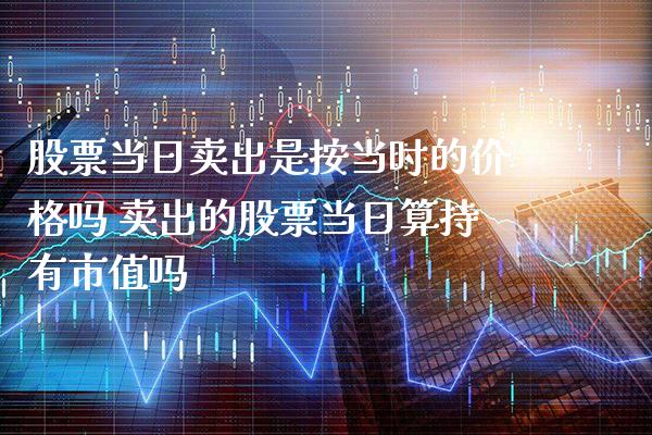 股票当日卖出是按当时的价格吗 卖出的股票当日算持有市值吗_https://www.xmqjcw.com_股票投资_第1张