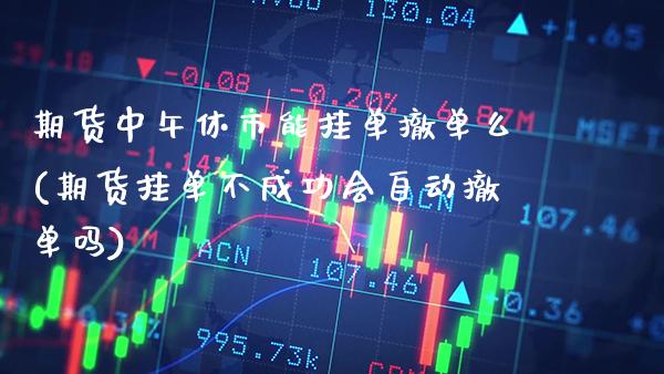 期货中午休市能挂单撤单么(期货挂单不成功会自动撤单吗)_https://www.xmqjcw.com_股票投资_第1张
