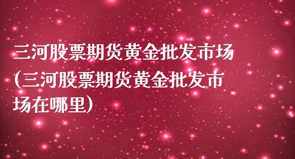 三河股票期货黄金**市场(三河股票期货黄金**市场在哪里)_https://www.xmqjcw.com_期货投资_第1张