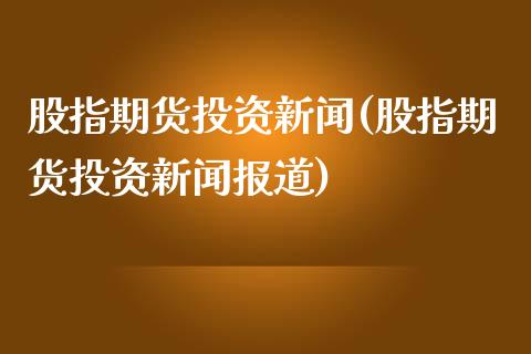 股指期货投资新闻(股指期货投资新闻报道)_https://www.xmqjcw.com_期货投资_第1张