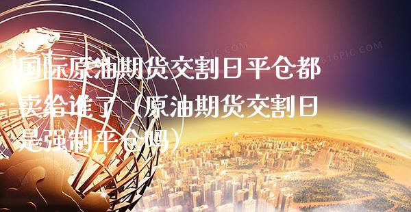 国际原油期货交割日平仓都卖给谁了（原油期货交割日是强制平仓吗）_https://www.xmqjcw.com_期货直播室_第1张