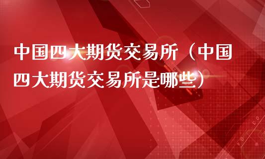 中国四大期货交易所（中国四大期货交易所是哪些）_https://www.xmqjcw.com_期货直播室_第1张