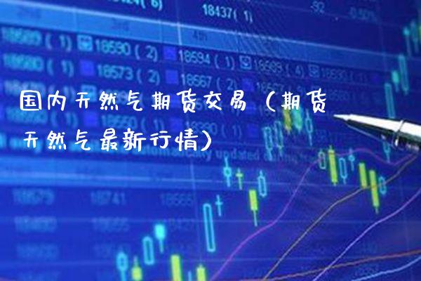国内天然气期货交易（期货天然气最新行情）_https://www.xmqjcw.com_期货直播室_第1张