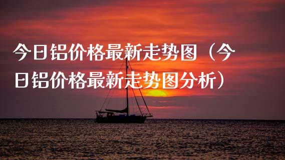 今日铝价格最新走势图（今日铝价格最新走势图分析）_https://www.xmqjcw.com_期货投资_第1张