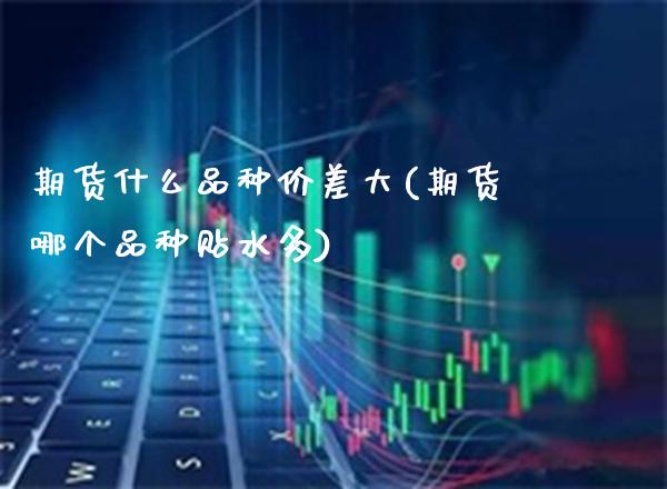期货什么品种价差大(期货哪个品种贴水多)_https://www.xmqjcw.com_期货投资_第1张