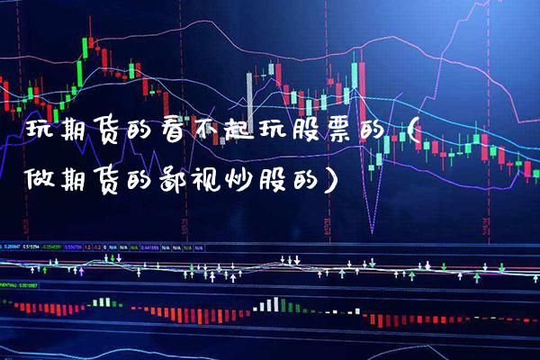 玩期货的看不起玩股票的（做期货的鄙视炒股的）_https://www.xmqjcw.com_期货投资_第1张
