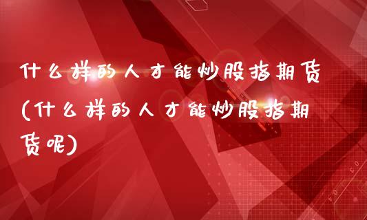 什么样的人才能炒股指期货(什么样的人才能炒股指期货呢)_https://www.xmqjcw.com_期货直播室_第1张