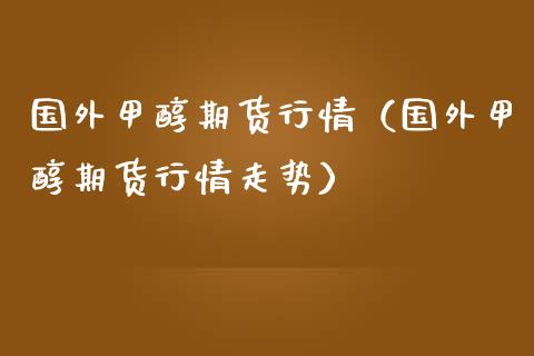 国外甲醇期货行情（国外甲醇期货行情走势）_https://www.xmqjcw.com_期货投资_第1张