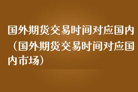 国外期货交易时间对应国内（国外期货交易时间对应国内市场）_https://www.xmqjcw.com_期货直播室_第1张