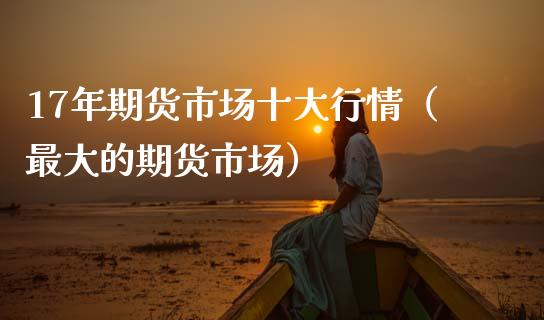 17年期货市场十大行情（最大的期货市场）_https://www.xmqjcw.com_期货开户_第1张
