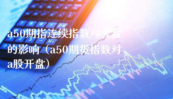 a50期指连续指数对大盘的影响（a50期货指数对a股**）_https://www.xmqjcw.com_期货直播室_第1张