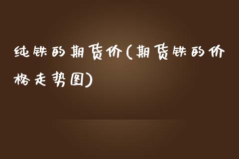纯铁的期货价(期货铁的价格走势图)_https://www.xmqjcw.com_基金理财_第1张