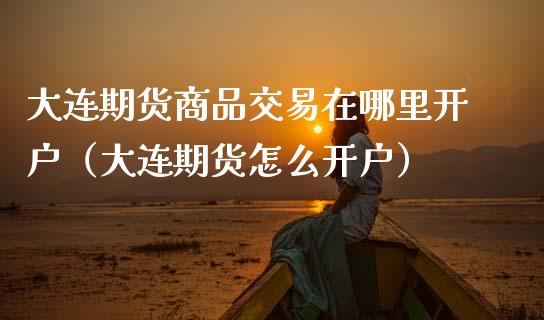 大连期货商品交易在哪里开户（大连期货怎么开户）_https://www.xmqjcw.com_期货行情_第1张