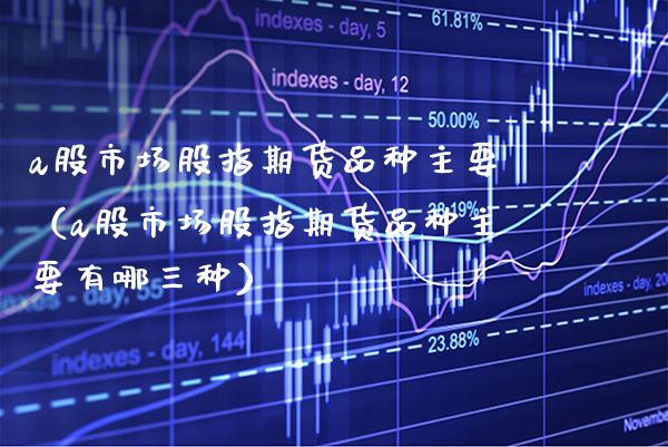 a股市场股指期货品种主要（a股市场股指期货品种主要有哪三种）_https://www.xmqjcw.com_期货直播室_第1张