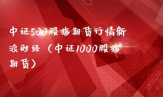 中证500股指期货行情新浪财经（中证1000股指期货）_https://www.xmqjcw.com_期货直播室_第1张