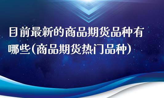 目前最新的商品期货品种有哪些(商品期货热门品种)_https://www.xmqjcw.com_期货投资_第1张